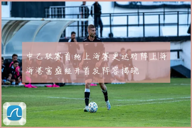 中乙联赛首轮上海赛更达对阵上海海港富盛经开首发阵容揭晓