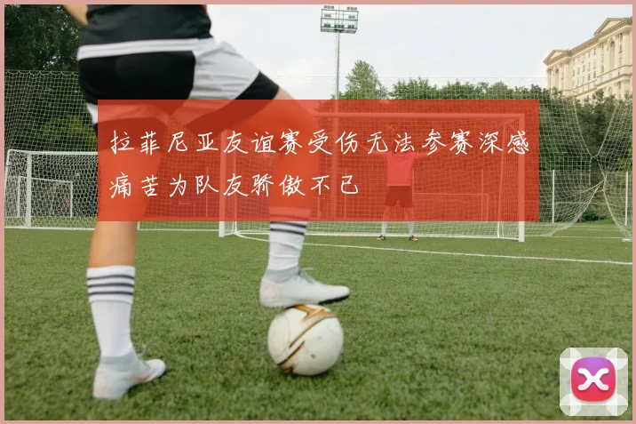 拉菲尼亚友谊赛受伤无法参赛深感痛苦为队友骄傲不已