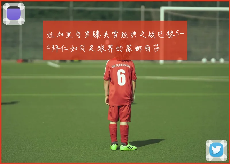 杜加里与罗滕共赏经典之战巴黎5-4拜仁如同足球界的蒙娜丽莎