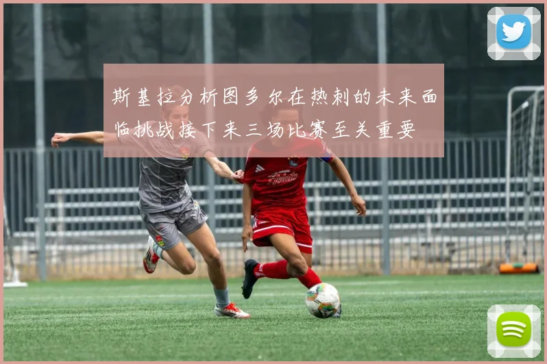 斯基拉分析图多尔在热刺的未来面临挑战接下来三场比赛至关重要