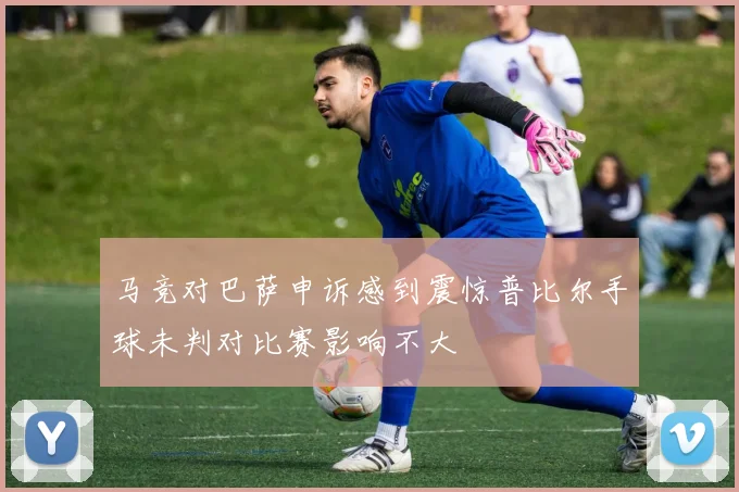 马竞对巴萨申诉感到震惊普比尔手球未判对比赛影响不大