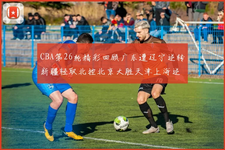 CBA第26轮精彩回顾广东遭辽宁逆转新疆轻取北控北京大胜天津上海逆转青岛展现实力
