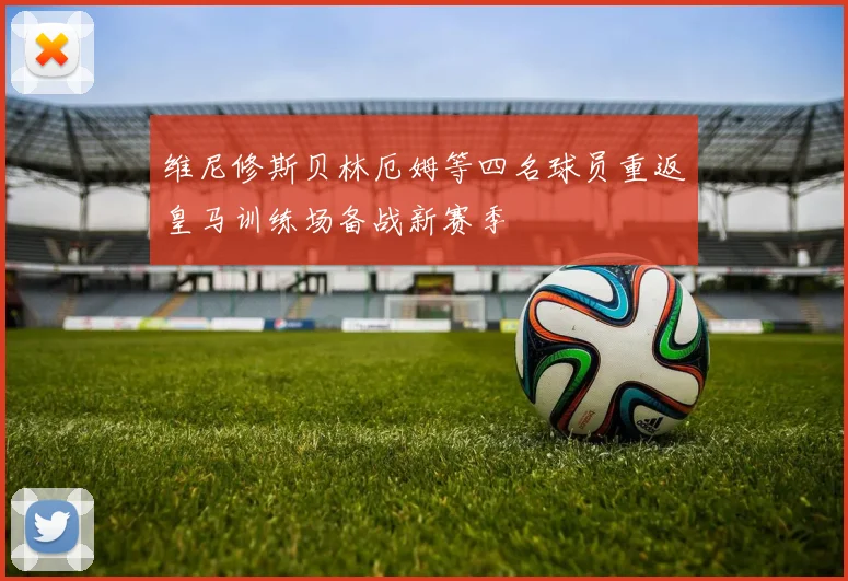 维尼修斯贝林厄姆等四名球员重返皇马训练场备战新赛季