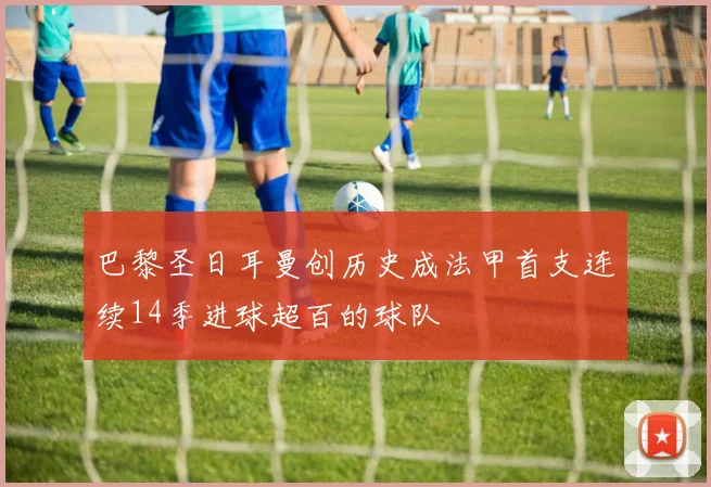 巴黎圣日耳曼创历史成法甲首支连续14季进球超百的球队