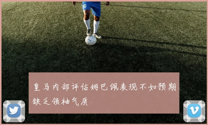 皇马内部评估姆巴佩表现不如预期缺乏领袖气质