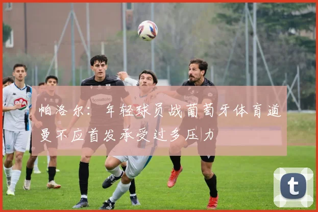 帕洛尔：年轻球员战葡萄牙体育道曼不应首发承受过多压力