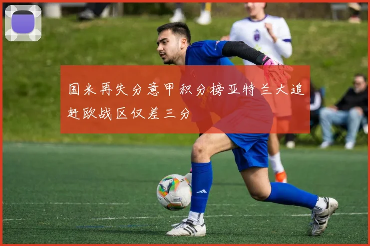 国米再失分意甲积分榜亚特兰大追赶欧战区仅差三分