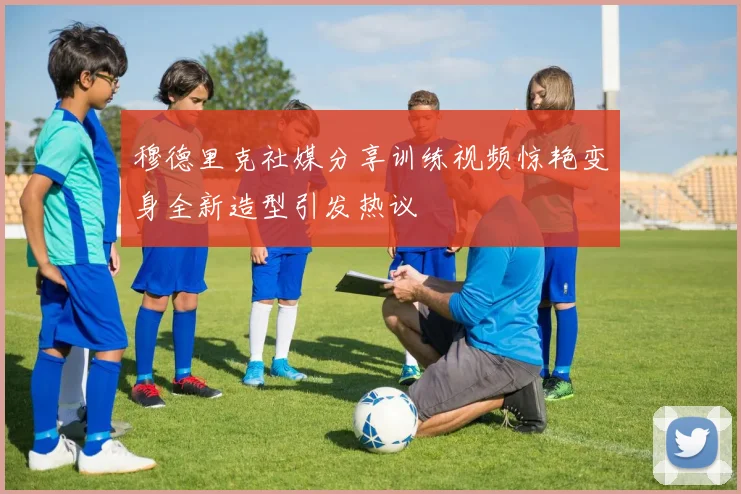 穆德里克社媒分享训练视频惊艳变身全新造型引发热议