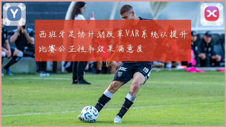 西班牙足协计划改革VAR系统以提升比赛公正性和效果满意度