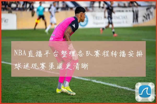 NBA直播平台整理各队赛程转播安排球迷观赛渠道更清晰
