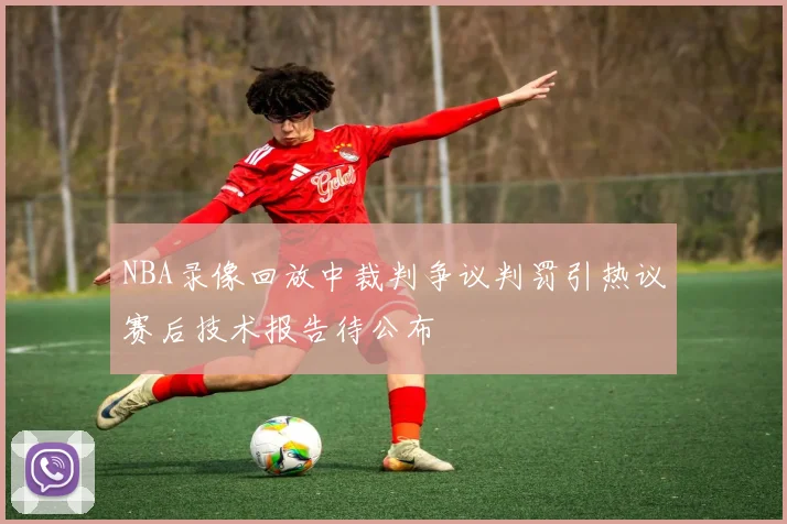 NBA录像回放中裁判争议判罚引热议赛后技术报告待公布