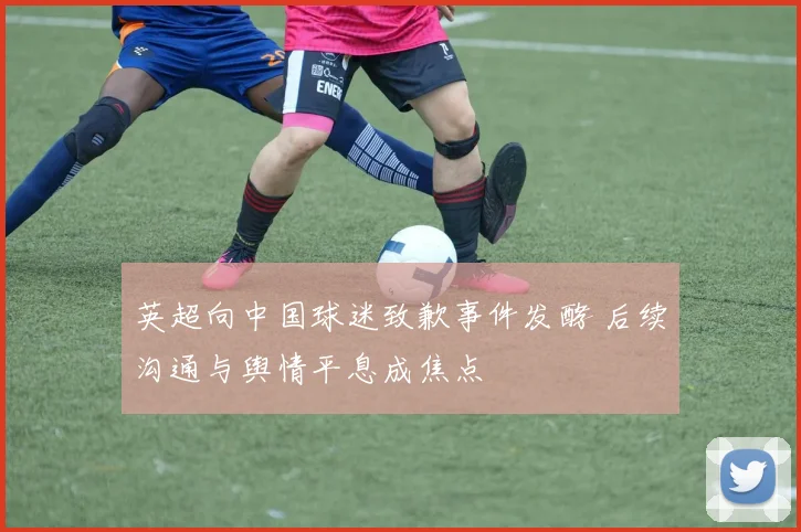 英超向中国球迷致歉事件发酵 后续沟通与舆情平息成焦点